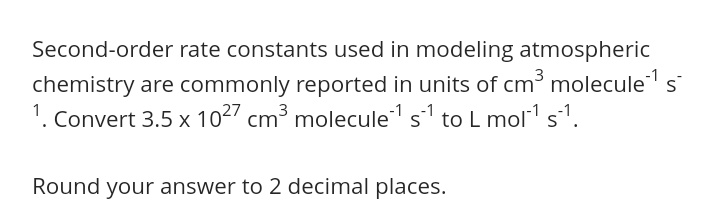 Second-order rate constants used in modeling atmospheric
chemistry are commonly reported in units of cm³ molecules
1. Convert 3.5 x 1027 cm³ molecule s to L mol s1.
Round your answer to 2 decimal places.
