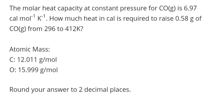 The molar heat capacity at constant pressure for CO(g) is 6.97
cal mol K1. How much heat in cal is required to raise 0.58 g of
CO(g) from 296 to 412K?
Atomic Mass:
C: 12.011 g/mol
O: 15.999 g/mol
Round your answer to 2 decimal places.
