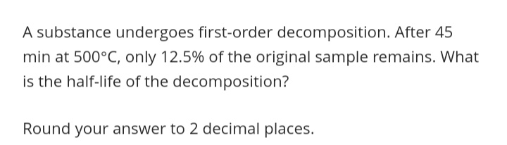 A substance undergoes first-order decomposition. After 45
min at 500°C, only 12.5% of the original sample remains. What
is the half-life of the decomposition?
Round your answer to 2 decimal places.
