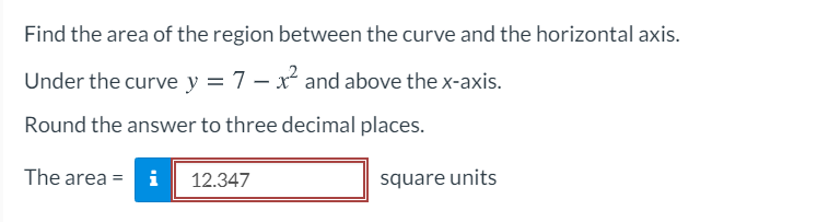 Find the area of the region between the curve and the horizontal axis.
Under the curve y = 7 – x and above the x-axis.
Round the answer to three decimal places.
The area = i
12.347
square units
