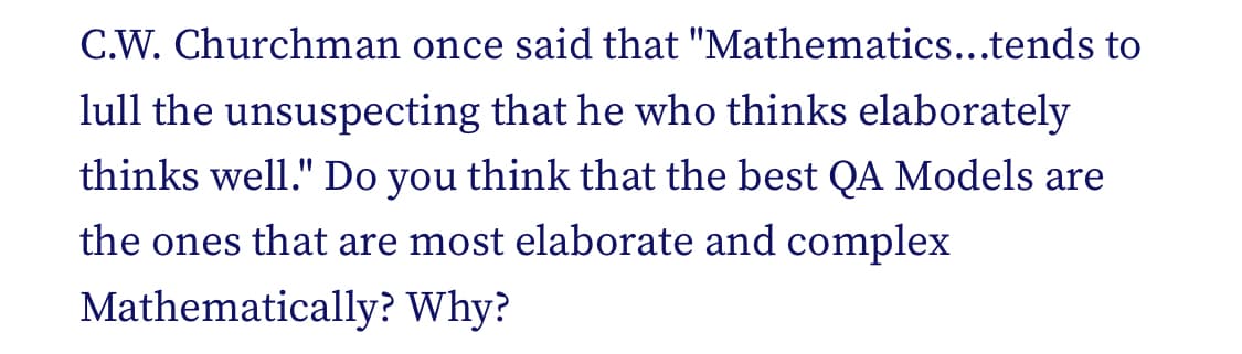 C.W. Churchman once said that "Mathematics...tends to
lull the unsuspecting that he who thinks elaborately
thinks well." Do you think that the best QA Models are
the ones that are most elaborate and complex
Mathematically? Why?