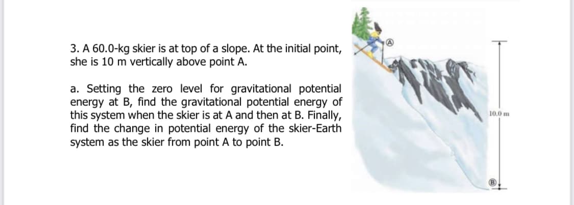 3. A 60.0-kg skier is at top of a slope. At the initial point,
she is 10 m vertically above point A.
a. Setting the zero level for gravitational potential
energy at B, find the gravitational potential energy of
this system when the skier is at A and then at B. Finally,
find the change in potential energy of the skier-Earth
system as the skier from point A to point B.
10.0 m