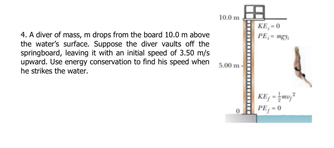 4. A diver of mass, m drops from the board 10.0 m above
the water's surface. Suppose the diver vaults off the
springboard, leaving it with an initial speed of 3.50 m/s
upward. Use energy conservation to find his speed when
he strikes the water.
10.0 m
5.00 m
KE;=0
PE₁ = mgyi
=
KE-²
PE=0