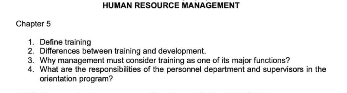 HUMAN RESOURCE MANAGEMENT
1. Define training
2. Differences between training and development.
3. Why management must consider training as one of its major functions?
4. What are the responsibilities of the personnel department and supervisors in the
orientation program?
Chapter 5