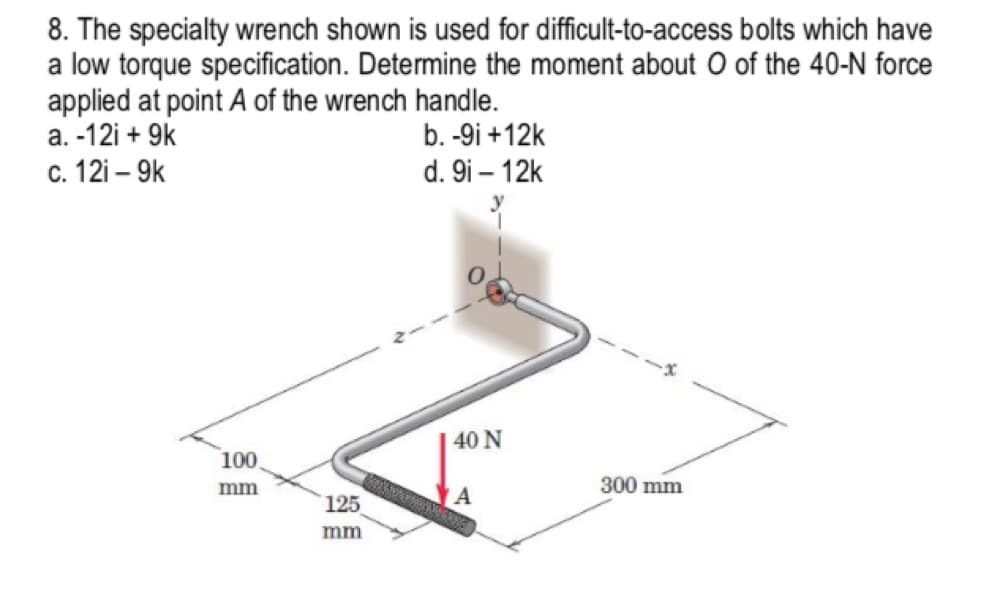 8. The specialty wrench shown is used for difficult-to-access bolts which have
a low torque specification. Determine the moment about O of the 40-N force
applied at point A of the wrench handle.
a. -12i + 9k
с. 121 — 9k
b. -9i +12k
d. 9i – 12k
40 N
100
mm
300 mm
125
mm
