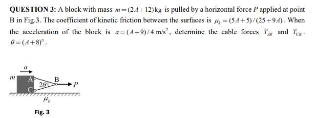 QUESTION 3: A block with mass m=(2.A+12)kg is pulled by a horizontal force P applied at point
B in Fig.3. The coefficient of kinetic friction between the surfaces is 4, = (54+5) / (25 +94). When
the acceleration of the block is a=(A+9)/4 m/s², determine the cable forces T and Teg.
0 = (A+8)°.
a
В
201
Fig. 3
