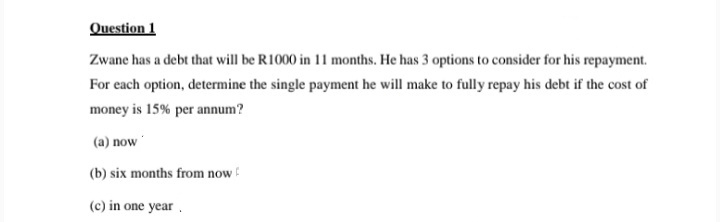 Question 1
Zwane has a debt that will be R1000 in 11 months. He has 3 options to consider for his repayment.
For each option, determine the single payment he will make to fully repay his debt if the cost of
money is 15% per annum?
(a) now
(b) six months from now
(c) in one year.
