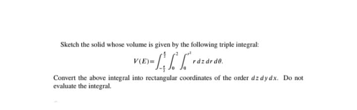 Sketch the solid whose volume is given by the following triple integral:
V(E)=
rdzdr de.
Convert the above integral into rectangular coordinates of the order dz dy dx. Do not
evaluate the integral.

