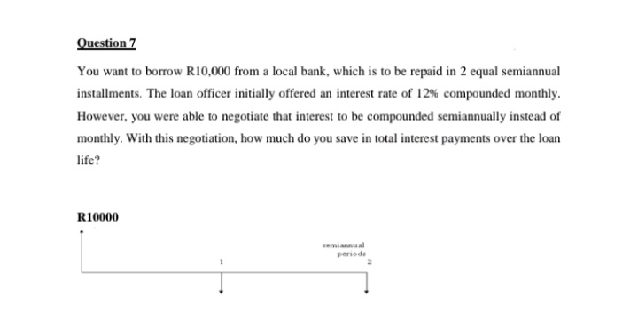 Question 7
You want to borrow R10,000 from a local bank, which is to be repaid in 2 equal semiannual
installments. The loan officer initially offered an interest rate of 12% compounded monthly.
However, you were able to negotiate that interest to be compounded semiannually instead of
monthly. With this negotiation, how much do you save in total interest payments over the loan
life?
R10000
semiannual
periods
