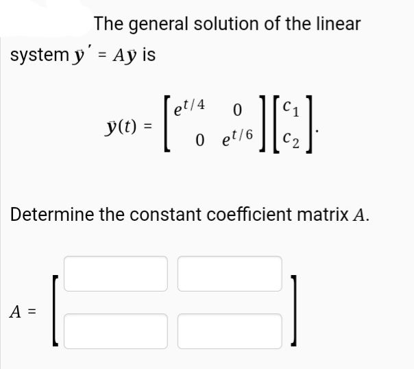 The general solution of the linear
system y' = Ay is
Tet/4
0 et/6
С1
y(t)
C2
Determine the constant coefficient matrix A.
A =
