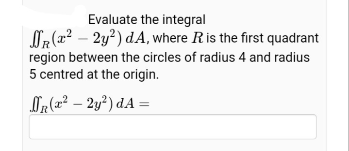 Evaluate the integral
NR (x2 – 2y?) dA, where R is the first quadrant
region between the circles of radius 4 and radius
5 centred at the origin.
OR (x² – 2y²) dA =
