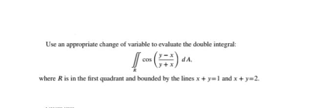 Use an appropriate change of variable to evaluate the double integral:
cos
dA,
where R is in the first quadrant and bounded by the lines x + y=1 and x+ y=2.
