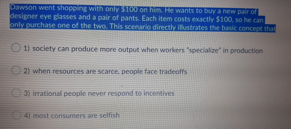 Dawson went shopping with only $100 on him. He wants to buy a new pair of
designer eye glasses and a pair of pants. Each item costs exactly $100, so he can
only purchase one of the two. This scenario directly illustrates the basic concept that
1) society can produce more output when workers "specialize" in production
2) when resources are scarce, people face tradeoffs
O 3) irrational people never respond to incentives
4) most consumers are selfish
