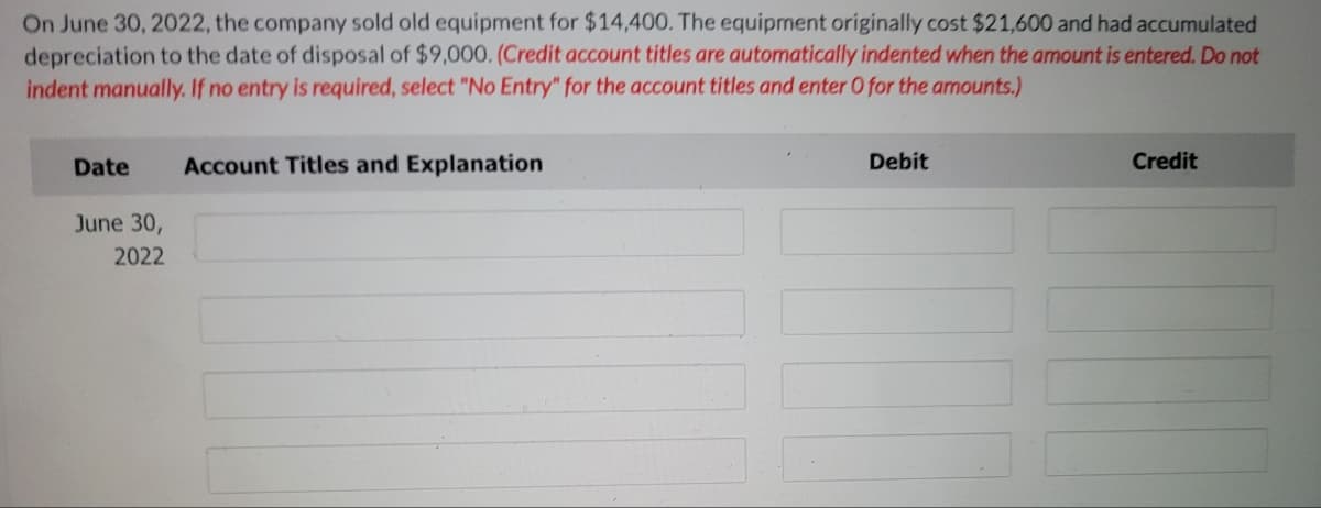 On June 30, 2022, the company sold old equipment for $14,400. The equipment originally cost $21,600 and had accumulated
depreciation to the date of disposal of $9,000. (Credit account titles are automatically indented when the amount is entered. Do not
indent manually. If no entry is required, select "No Entry" for the account titles and enter O for the amounts.)
Date
Account Titles and Explanation
Debit
Credit
June 30,
2022
