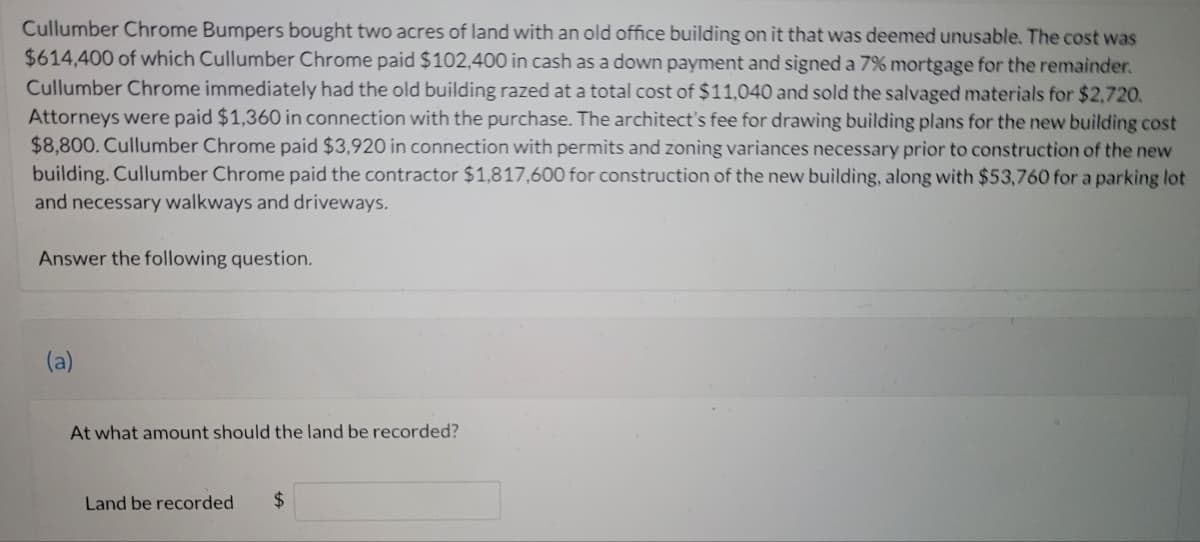 Cullumber Chrome Bumpers bought two acres of land with an old office building on it that was deemed unusable. The cost was
$614,400 of which Cullumber Chrome paid $102,400 in cash as a down payment and signed a 7% mortgage for the remainder.
Cullumber Chrome immediately had the old building razed at a total cost of $11,040 and sold the salvaged materials for $2,720.
Attorneys were paid $1,360 in connection with the purchase. The architect's fee for drawing building plans for the new building cost
$8,800. Cullumber Chrome paid $3,920 in connection with permits and zoning variances necessary prior to construction of the new
building. Cullumber Chrome paid the contractor $1,817,600 for construction of the new building, along with $53,760 for a parking lot
and necessary walkways and driveways.
Answer the following question.
(a)
At what amount should the land be recorded?
Land be recorded
24
