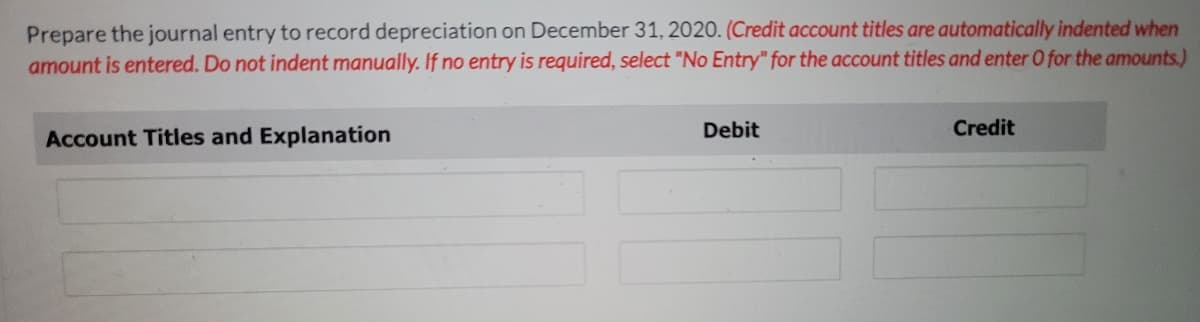 Prepare the journal entry to record depreciation on December 31, 2020. (Credit account titles are automatically indented when
amount is entered. Do not indent manually. If no entry is required, select "No Entry" for the account titles and enter O for the amounts.)
Account Titles and Explanation
Debit
Credit
