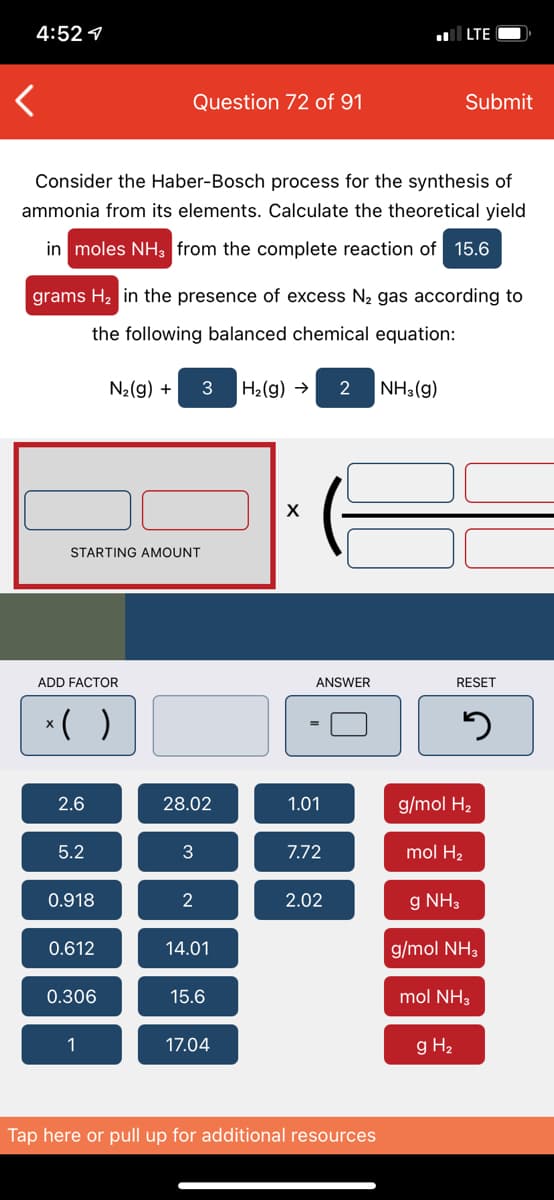 4:52 1
LTE
Question 72 of 91
Submit
Consider the Haber-Bosch process for the synthesis of
ammonia from its elements. Calculate the theoretical yield
in moles NH3 from the complete reaction of 15.6
grams H2 in the presence of excess N2 gas according to
the following balanced chemical equation:
N2(g) +
H2(g) →
NH3(g)
STARTING AMOUNT
ADD FACTOR
ANSWER
RESET
*( )
2.6
28.02
1.01
g/mol H2
5.2
3
7.72
mol H2
0.918
2
2.02
g NH3
0.612
14.01
g/mol NH3
0.306
15.6
mol NH3
1
17.04
g H2
Tap here or pull up for additional resources
