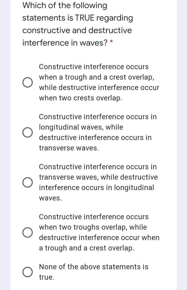 Which of the following
statements is TRUE regarding
constructive and destructive
interference in waves? *
Constructive interference occurs
when a trough and a crest overlap,
while destructive interference occur
when two crests overlap.
Constructive interference occurs in
longitudinal waves, while
destructive interference occurs in
transverse waves.
Constructive interference occurs in
transverse waves, while destructive
interference occurs in longitudinal
waves.
Constructive interference occurs
when two troughs overlap, while
destructive interference occur when
a trough and a crest overlap.
None of the above statements is
true.
