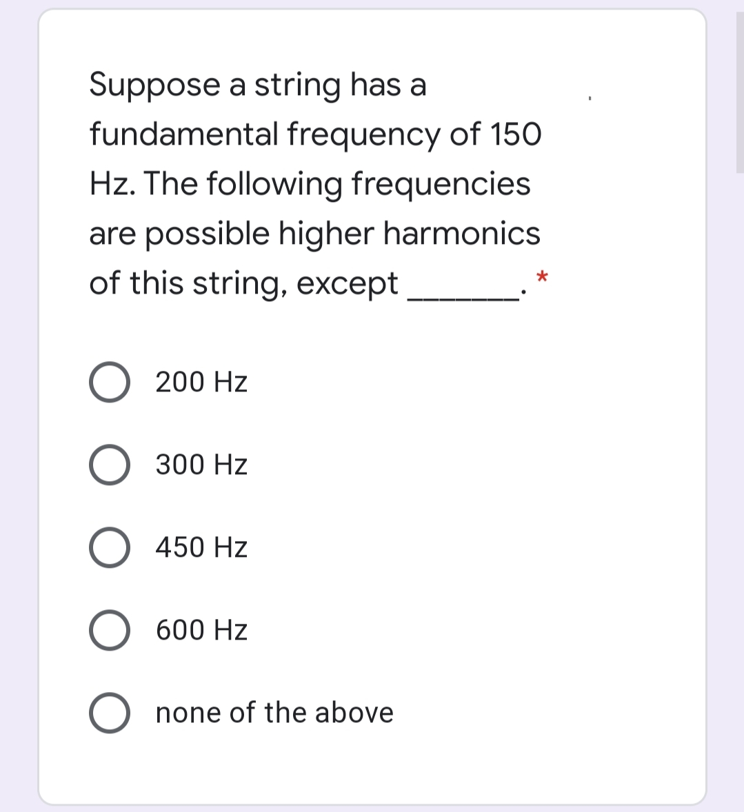 Suppose a string has a
fundamental frequency of 150
Hz. The following frequencies
are possible higher harmonics
of this string, except
O 200 Hz
O 300 Hz
O 450 Hz
600 Hz
none of the above
