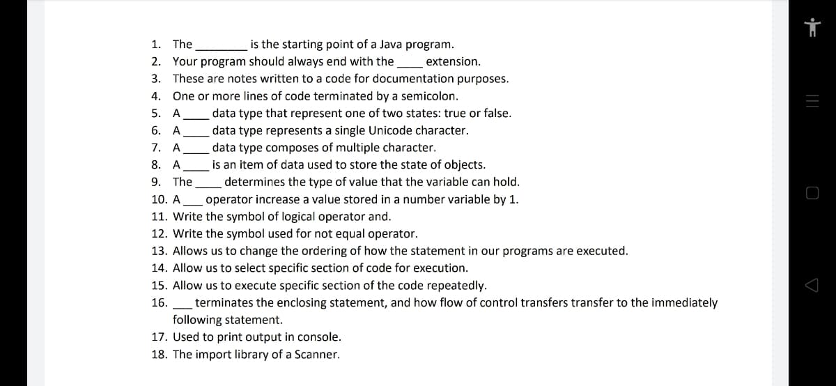 1. The
is the starting point of a Java program.
2. Your program should always end with the
extension.
3. These are notes written to a code for documentation purposes.
4. One or more lines of code terminated by a semicolon.
5. A
data type that represent one of two states: true or false.
data type represents a single Unicode character.
data type composes of multiple character.
is an item of data used to store the state of objects.
6. А
7. A
8.
A
9. The
determines the type of value that the variable can hold.
10. A
operator increase a value stored in a number variable by 1.
11. Write the symbol of logical operator and.
12. Write the symbol used for not equal operator.
13. Allows us to change the ordering of how the statement in our programs are executed.
14. Allow us to select specific section of code for execution.
15. Allow us to execute specific section of the code repeatedly.
16. _ terminates the enclosing statement, and how flow of control transfers transfer to the immediately
following statement.
17. Used to print output in console.
18. The import library of a Scanner.
|||
