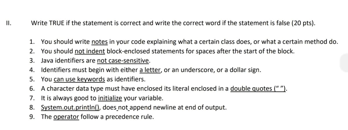 II.
Write TRUE if the statement is correct and write the correct word if the statement is false (20 pts).
1. You should write notes in your code explaining what a certain class does, or what a certain method do.
2. You should not indent block-enclosed statements for spaces after the start of the block.
3. Java identifiers are not case-sensitive.
4. Identifiers must begin with either a letter, or an underscore, or a dollar sign.
5. You can use keywords as identifiers.
6. A character data type must have enclosed its literal enclosed in a double quotes (“ ").
7. It is always good to initialize your variable.
8. System.out.printIn(), does_not append newline at end of output.
9. The operator follow a precedence rule.
