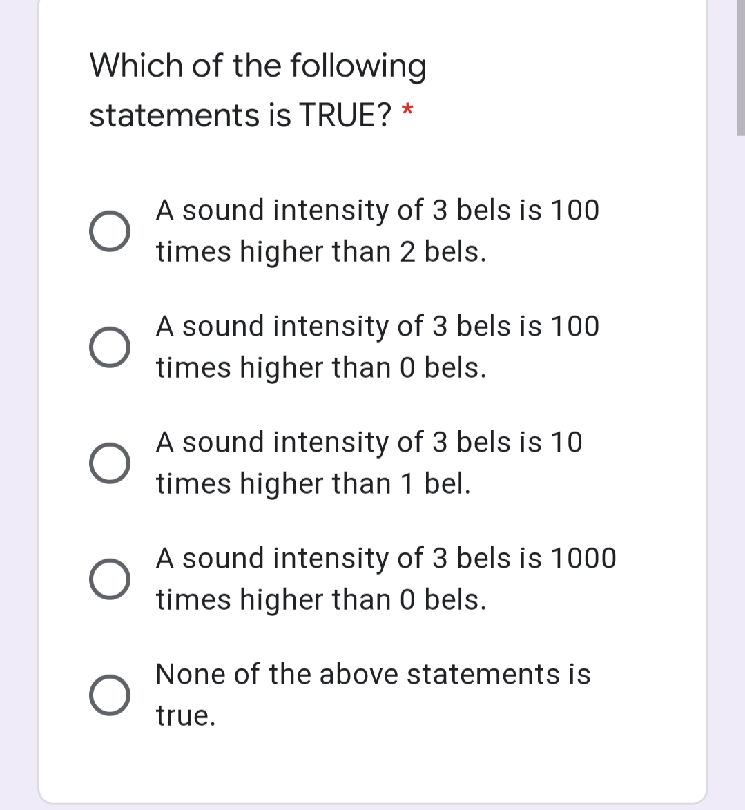 Which of the following
statements is TRUE? *
A sound intensity of 3 bels is 100
times higher than 2 bels.
A sound intensity of 3 bels is 100
times higher than 0 bels.
A sound intensity of 3 bels is 10
times higher than 1 bel.
A sound intensity of 3 bels is 1000
times higher than 0 bels.
None of the above statements is
true.
