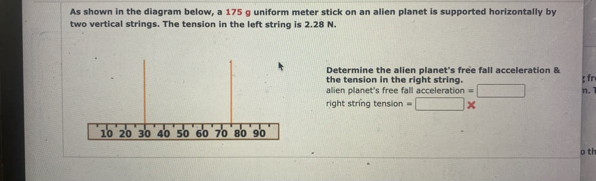 As shown in the diagram below, a 175 g uniform meter stick on an alien planet is supported horizontally by
two vertical strings. The tension in the left string is 2.28 N.
S
10 20 30 40 50 60 70 80 90
Determine the alien planet's free fall acceleration &
the tension in the right string.
alien planet's free fall acceleration =
right string tension =
fre
n. 1
o th