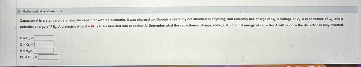 Mathematical relationships
Capacitor A is a standard parallel-plate capacitor with no dielectric. It was charged up (though is currently not attached to anything) and currently has charge of Qo, a voltage of Vo, a capacitance of Co, and a
potential energy of PE.. A dielectric with K = 64 is to be inserted into capacitor A. Determine what the capacitance, charge, voltage, & potential energy of capacitor A will be once the dielectric is fully inserted.
C=C₂X
Q=Q₂x
V=V₂X
PE=PEX