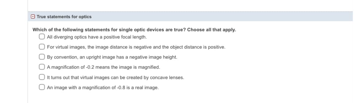 True statements for optics
Which of the following statements for single optic devices are true? Choose all that apply.
O All diverging optics have a positive focal length.
O For virtual images, the image distance is negative and the object distance is positive.
O By convention, an upright image has a negative image height.
A magnification of -0.2 means the image is magnified.
It turns out that virtual images can be created by concave lenses.
An image with a magnification of -0.8 is a real image.