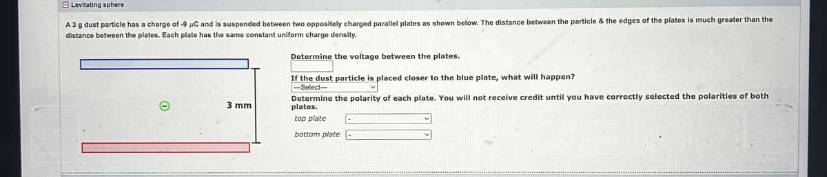 Levitating sphere
A 3 g dust particle has a charge of -9 μC and is suspended between two oppositely charged parallel plates as shown below. The distance between the particle & the edges of the plates is much greater than the
distance between the plates. Each plate has the same constant uniform charge density.
Determine the voltage between the plates.
If the dust particle is placed closer to the blue plate, what will happen?
---Select--
3 mm
Determine the polarity of each plate. You will not receive credit until you have correctly selected the polarities of both
plates.
top plate
bottom plate