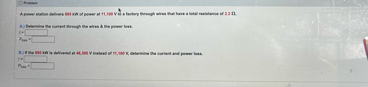 Problem
A power station delivers 695 kW of power at 11,100 V to a factory through wires that have a total resistance of 2.2 2.
A.) Determine the current through the wires & the power loss.
|=
Ploss
B.) If the 695 kW is delivered at 46,300 V instead of 11,100 V, determine the current and power loss.
|=
Ploss=
