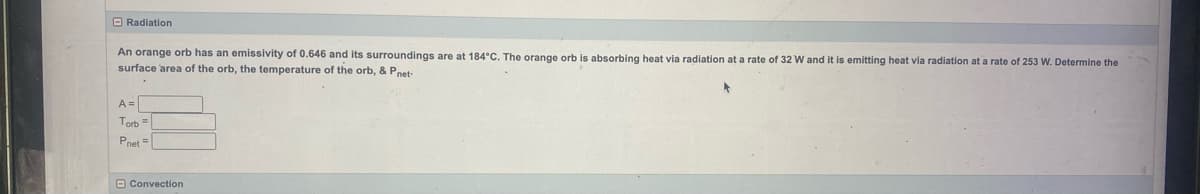 Radiation
An orange orb has an emissivity of 0.646 and its surroundings are at 184°C. The orange orb is absorbing heat via radiation at a rate of 32 W and it is emitting heat via radiation at a rate of 253 W. Determine the
surface area of the orb, the temperature of the orb, & Pnet-
A=
Torb =
Pnet =
Convection