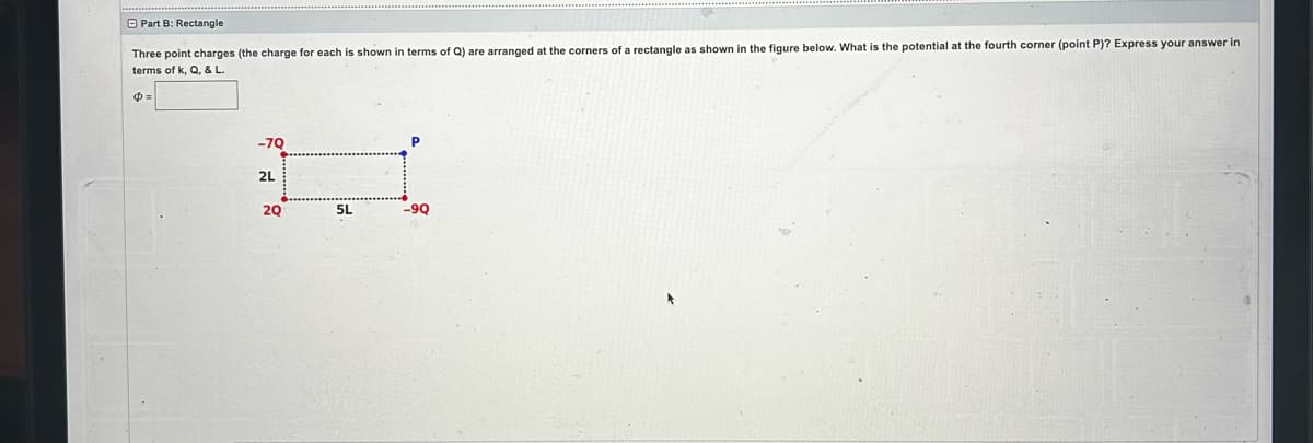 Part B: Rectangle
Three point charges (the charge for each is shown in terms of Q) are arranged at the corners of a rectangle as shown in the figure below. What is the potential at the fourth corner (point P)? Express your answer in
terms of k, Q, & L.
Ф=
-70
2L
20
5L
-9Q