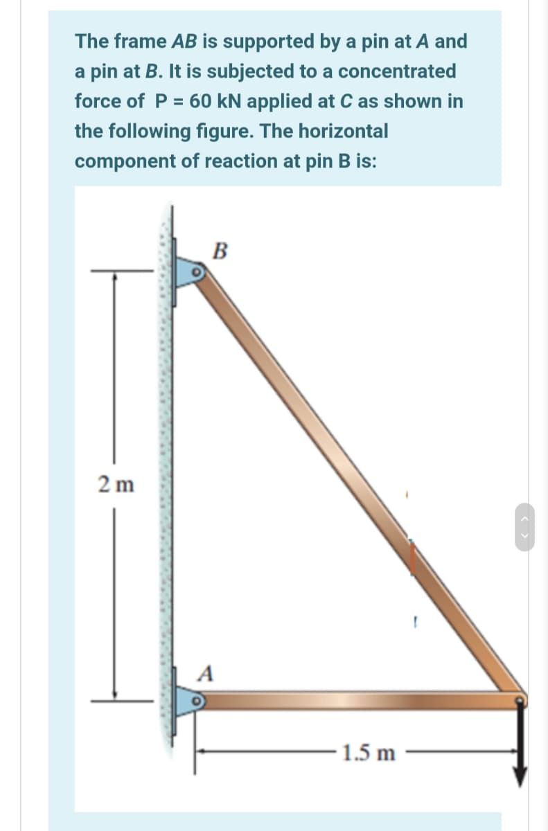 The frame AB is supported by a pin at A and
a pin at B. It is subjected to a concentrated
force of P = 60 kN applied at C as shown in
the following figure. The horizontal
component of reaction at pin B is:
B
2 m
A
1.5 m
