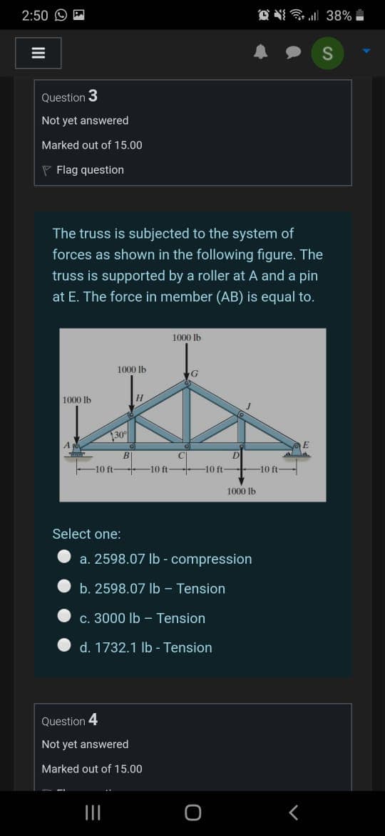 2:50 O P
O N 38%
三
Question 3
Not yet answered
Marked out of 15.00
P Flag question
The truss is subjected to the system of
forces as shown in the following figure. The
truss is supported by a roller at A and a pin
at E. The force in member (AB) is equal to.
1000 Ib
1000 |b
1000 lb
130°
-10 ft 10 ft 10 ft 10 ft-
1000 Ib
Select one:
a. 2598.07 lb - compression
b. 2598.07 Ib - Tension
c. 3000 Ib – Tension
d. 1732.1 lb - Tension
Question 4
Not yet answered
Marked out of 15.00
