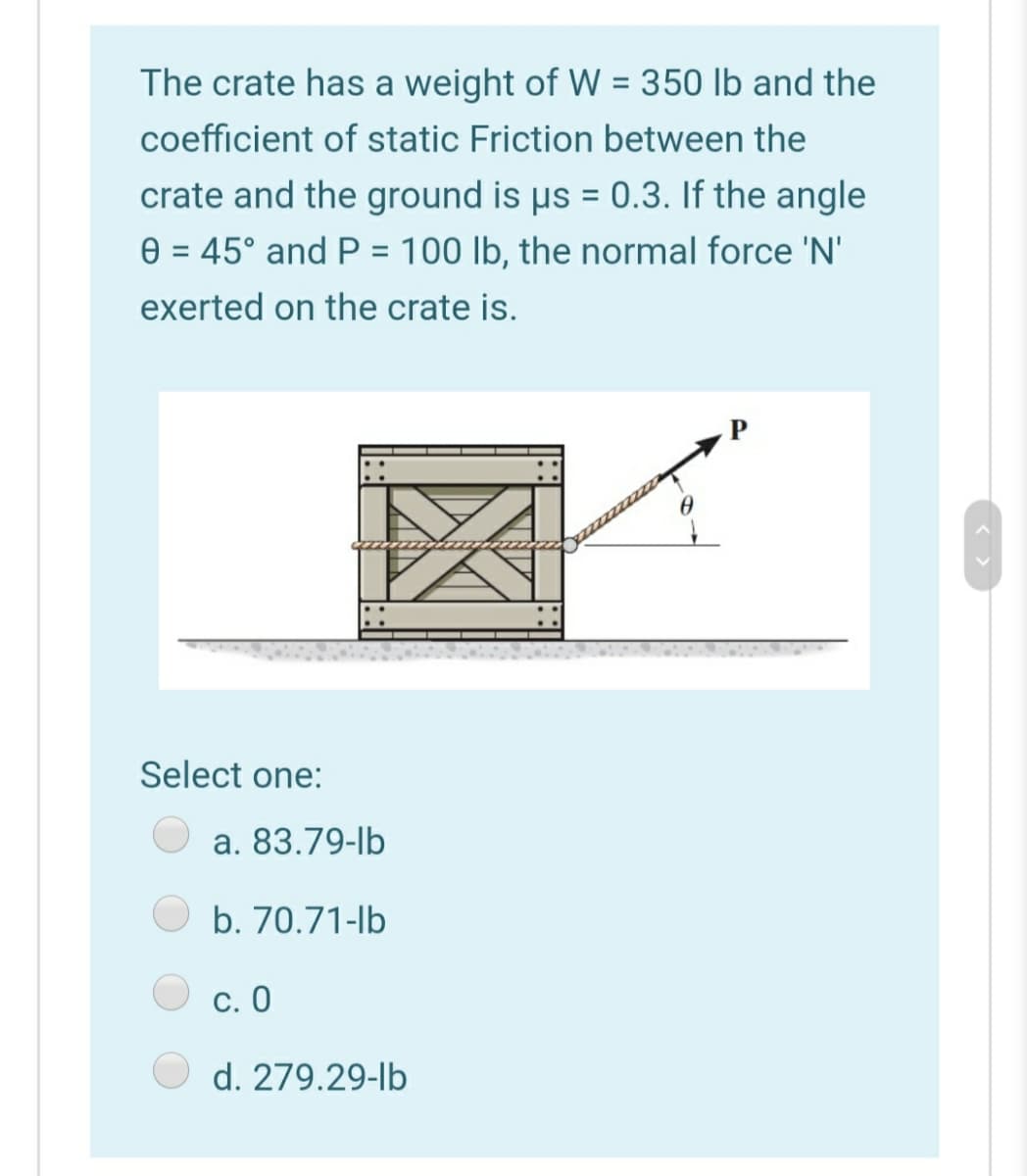 The crate has a weight of W = 350 lb and the
%3D
coefficient of static Friction between the
crate and the ground is µs = 0.3. If the angle
%3D
e = 45° and P = 100 lb, the normal force 'N'
exerted on the crate is.
Select one:
a. 83.79-lb
b. 70.71-lb
С. О
d. 279.29-lb
