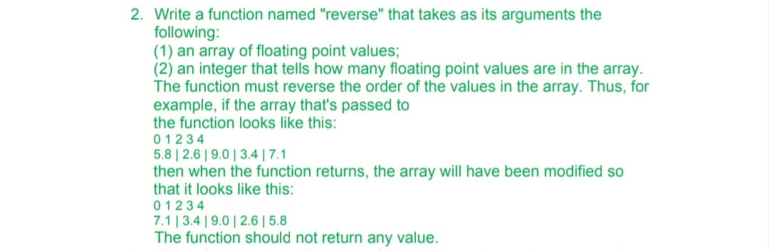 2. Write a function named "reverse" that takes as its arguments the
following:
(1) an array of floating point values;
(2) an integer that tells how many floating point values are in the array.
The function must reverse the order of the values in the array. Thus, for
example, if the array that's passed to
the function looks like this:
01234
5.8 | 2.6|9.0 | 3.4 | 7.1
then when the function returns, the array will have been modified so
that it looks like this:
01234
7.1 | 3.4 | 9.0| 2.6 | 5.8
The function should not return any value.
