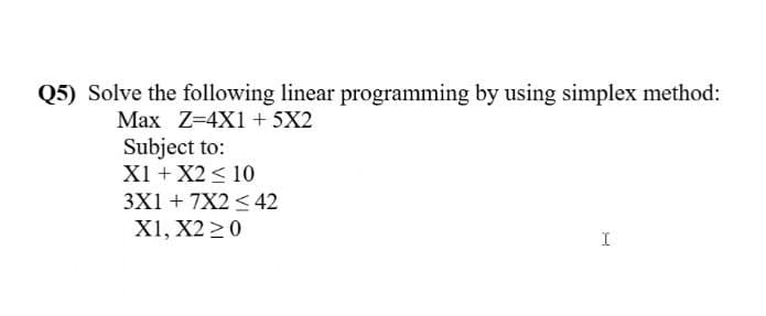 Q5) Solve the following linear programming by using simplex method:
Max Z=4X1 + 5X2
Subject to:
X1 + X2 < 10
3X1 + 7X2 < 42
X1, X2 20
