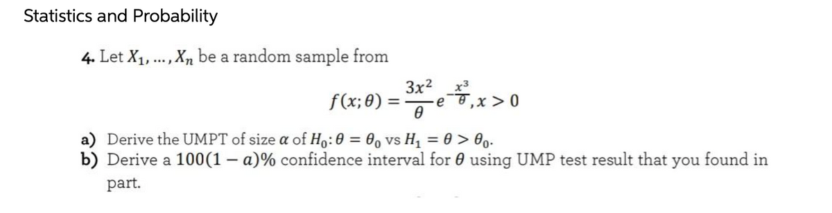 Statistics and Probability
4. Let X1, ..., Xn be a random sample from
f(x; θ)-
3x?
e,x > 0
a) Derive the UMPT of size a of H,:0 = 0, vs H1 = 0 > 0o.
b) Derive a 100(1 – a)% confidence interval for 0 using UMP test result that you found in
part.
