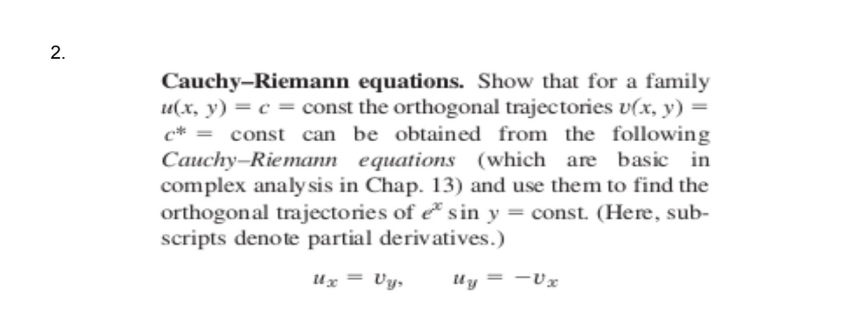 Cauchy–Riemann equations. Show that for a family
u(x, y) = c = const the orthogonal trajectories v(x, y) =
c* = const can be obtained from the following
Cauchy-Riemann equations (which are basic in
complex analy sis in Chap. 13) and use them to find the
orthogonal trajectories of e* sin y = const. (Here, sub-
scripts denote partial derivatives.)
Ux = Vy,
= -Ux
2.
