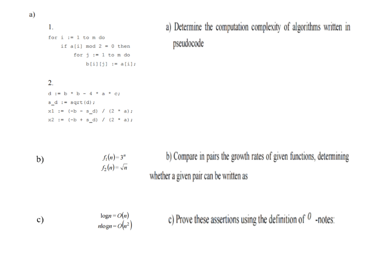 а)
a) Determine the computation complexity of algorithms written in
1.
for i := 1 to m do
pseudocode
if a[i] mod 2 = 0 then
for j := 1 to m do
b[i][j] := a[i];
2.
d := b * b - 4 * a * c;
s_d := sqrt (d);
x1 :=
(-b - s_d) / (2 * a);
x2 :=
(-b + s_d) / (2 * a);
fi(n)= 3"
f2(n)= \n
b) Compare in pairs the growth rates of given functions, determining
b)
whether a given pair can be written as
logn=0(n)
nlogn=O(n²)
c) Prove these assertions using the definition of 0 -notes:
c)
