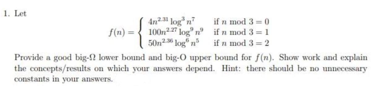 1. Let
4n231 log* n
100n2.27 log nº if n mod 3 = 1
50n2.36 log n if n mod 3 = 2
if n mod 3 = 0
f(n)
Provide a good big-2 lower bound and big-O upper bound for f(n). Show work and explain
the concepts/results on which your answers depend. Hint: there should be no unnecessary
constants in your answers.
