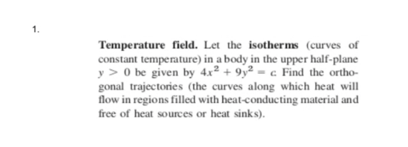 1.
Temperature field. Let the isotherms (curves of
constant temperature) in a body in the upper half-plane
y > 0 be given by 4x2 + 9y² = c Find the ortho-
gonal trajectories (the curves along which heat will
flow in regions filled with heat-conducting material and
free of heat sources or heat sinks).
%3D
