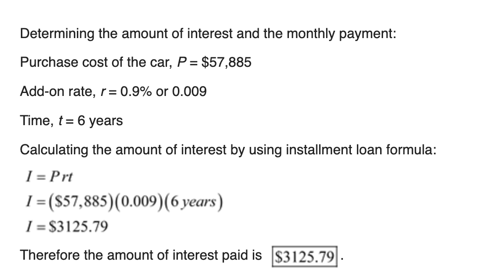 Determining the amount of interest and the monthly payment:
Purchase cost of the car, P = $57,885
Add-on rate, r= 0.9% or 0.009
Time, t= 6 years
Calculating the amount of interest by using installment loan formula:
I = Prt
I =(S57,885)(0.009)(6 years)
%3D
I = $3125.79
Therefore the amount of interest paid is $3125.79
