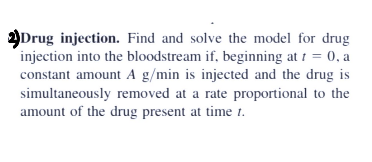 YDrug injection. Find and solve the model for drug
injection into the bloodstream if, beginning at t = 0, a
constant amount A g/min is injected and the drug is
simultaneously removed at a rate proportional to the
amount of the drug present at time t.
