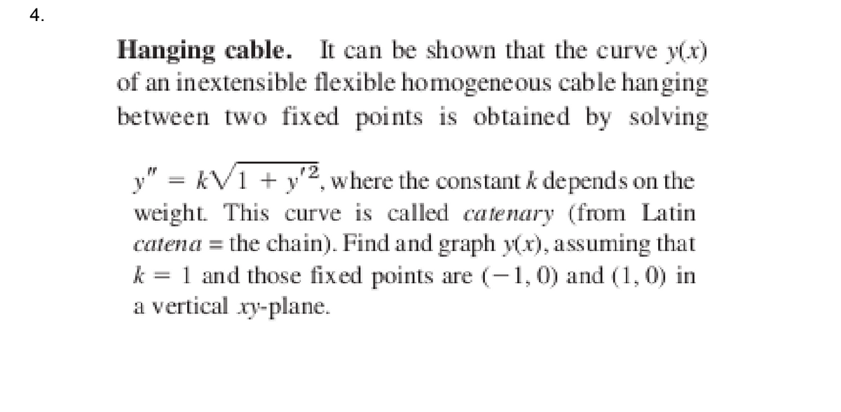 4.
Hanging cable. It can be shown that the curve y(x)
of an inextensible flexible homogeneous cable hanging
between two fixed points is obtained by solving
y" = kV1 + y'2, where the constant k depends on the
%3|
weight. This curve is called catenary (from Latin
catena = the chain). Find and graph y(x), assuming that
1 and those fix ed points are (-1,0) and (1, 0) in
a vertical xy-plane.
k

