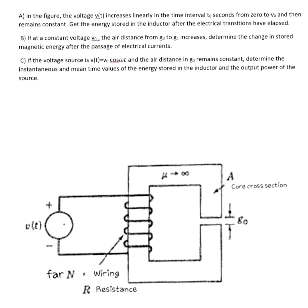 A) In the figure, the voltage v(t) increases linearly in the time interval to seconds from zero to vo and then
remains constant. Get the energy stored in the inductor after the electrical transitions have elapsed.
B) If at a constant voltage vo , the air distance from go to gi increases, determine the change in stored
magnetic energy after the passage of electrical currents.
C) If the voltage source is v(t)=vo coswt and the air distance in go remains constant, determine the
instantaneous and mean time values of the energy stored in the inductor and the output power of the
source.
Core cross section
v(t)
far N Wiring
R Resistance
