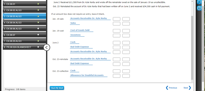 June 2 Received $11,500 from Dr. Kyle Norby and wrote off the remainder owed on the sale of January 19 as uncollectible.
EX 08 01
Oct. 23 Reinstated the account of Dr. Kyle Norby that had been written off on June 2 and received $34,300 cash in full payment.
2 EX 08.02 ALGO
If an amount box does not require an entry, leave it blank.
3. EX08 03 ALGO
Jan. 19-sale
Accounts Receivable-Dr. Kyle Norby
4. EX 08 04 AL GO
Sales
5. EX 08 06 ALGO
Jan. 19-cost
Cost of Goods Sold
6. EX08.07
Inventory
7. EX 08 20 ALGO
Cash
June 2
Bad Debt Expense
Accounts Receivable Dr. Kyle Norby
8. PR.08.02A BLANKSHEET
Oct. 23-reinstate Accounts Receivable-Dr. Kyle Norby
Bad Debt Expense
Oct. 23-collection Cash
Allowance for Doubtful Accounts
Check My Work
Previous
Next
Progress: 3/8 items
II II III II 00
