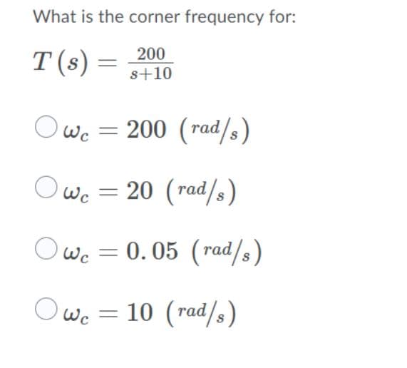 What is the corner frequency for:
200
T(s) =
s+10
O wc
Wc = 200 (rad/s)
Owc = 20 (rad/s)
Owe = 0.05 (rad/s)
0. 05 (rad/s)
Wc = 10 (rad/s)
