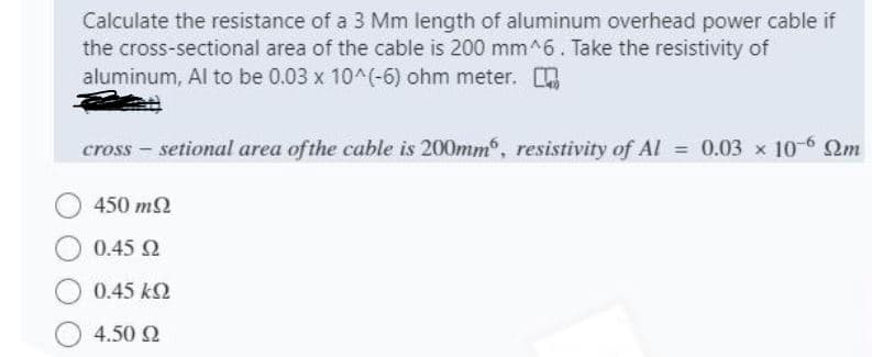 Calculate the resistance of a 3 Mm length of aluminum overhead power cable if
the cross-sectional area of the cable is 200 mm^6. Take the resistivity of
aluminum, Al to be 0.03 x 10^(-6) ohm meter.
cross - setional area ofthe cable is 200mm, resistivity of Al = 0.03 x 10-6 Qm
450 m2
0.45 2
0.45 k2
4.50 N
